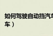 如何驾驶自动挡汽车视频（如何驾驶自动挡汽车）