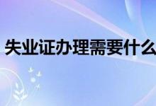 失业证办理需要什么手续（失业证办理贷款）