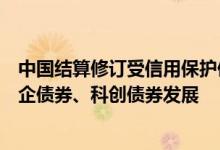 中国结算修订受信用保护债券回购管理暂行办法更好支持民企债券、科创债券发展