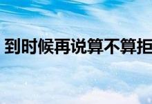 到时候再说算不算拒绝（到时候再说潘玮柏）