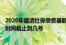 2020年福清社保缴费基数 2022福清职工医保缴费基数申报时间截止到几号 