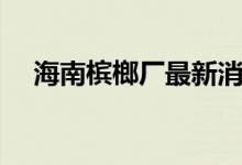 海南槟榔厂最新消息（海南槟榔怎么吃）