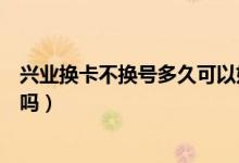 兴业换卡不换号多久可以好（兴业银行信用卡换卡卡号会变吗）