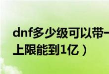 dnf多少级可以带一亿金币（Dnf多少级金币上限能到1亿）