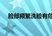  脸部频繁洗脸有危害吗 脸扑洗脸的利弊 