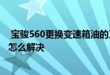  宝骏560更换变速箱油的正确步骤 宝骏560变速箱故障灯亮怎么解决 