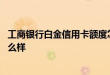 工商银行白金信用卡额度怎么样 请问工商银行白金信用卡怎么样