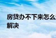 房贷办不下来怎么退首付 房贷办不下来怎么解决
