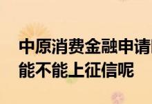 中原消费金融申请时上征信吗 中原消费金融能不能上征信呢