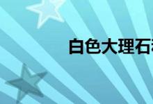  白色大理石和大理石的区别 