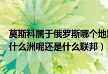 莫斯科属于俄罗斯哪个地区（莫斯科属于俄罗斯哪个区域是什么洲呢还是什么联邦）