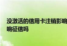 没激活的信用卡注销影响征信吗 没激活的信用卡不注销 影响征信吗