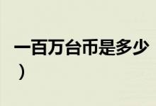 一百万台币是多少（一百万台币是多少人民币）