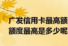 广发信用卡最高额度一般是多少 广发信用卡额度最高是多少呢