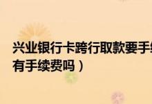 兴业银行卡跨行取款要手续费吗（兴业银行信用卡跨行取款有手续费吗）