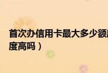 首次办信用卡最大多少额度（大连银行信用卡第一次申请额度高吗）