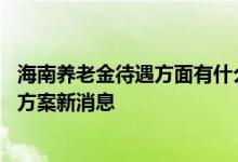 海南养老金待遇方面有什么变化 2022年6月海南养老金调整方案新消息 