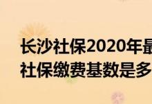 长沙社保2020年最低缴费基数 2022年长沙社保缴费基数是多少 