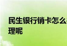 民生银行销卡怎么办理 民生银行销卡怎么办理呢