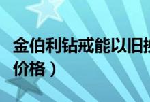 金伯利钻戒能以旧换新吗（金伯利一克拉钻戒价格）