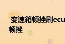  变速箱顿挫刷ecu 4s店刷ecu能解决变速箱顿挫 