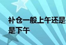 补仓一般上午还是下午发货 补仓一般上午还是下午