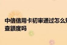 中信信用卡初审通过怎么知道额度 中信信用卡已通过初审能查额度吗