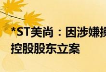 *ST美尚：因涉嫌操纵证券市场证监会决定对控股股东立案