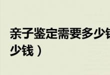 亲子鉴定需要多少钱哪里做（亲子鉴定需要多少钱）