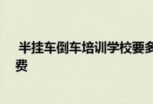  半挂车倒车培训学校要多少学费 半挂车倒车培训要多少学费 