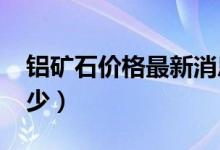 铝矿石价格最新消息（2018年铝矿石价格多少）