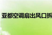 亚都空调扇出风口拆卸（亚都空调扇怎么样）