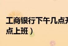 工商银行下午几点开始上班（工商银行下午几点上班）