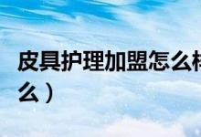 皮具护理加盟怎么样（皮具护理加盟关键是什么）