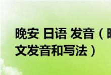 晚安 日语 发音（晚安,再见,晚上好的日语中文发音和写法）