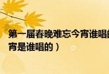 第一届春晚难忘今宵谁唱的（16中央春节联欢晚会的难忘今宵是谁唱的）