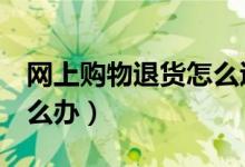 网上购物退货怎么退（7天无理由退货被拒怎么办）