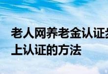 老人网养老金认证步骤 2022年老人养老金网上认证的方法 