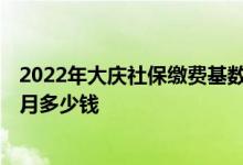 2022年大庆社保缴费基数及比例 2022年大庆社保缴费一个月多少钱 