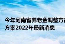 今年河南省养老金调整方案 河南省企业退休人员养老金调整方案2022年最新消息 