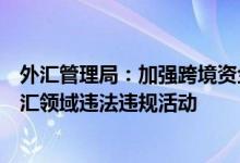 外汇管理局：加强跨境资金流动风险监测和应对严厉打击外汇领域违法违规活动