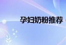 孕妇奶粉推荐（孕妇奶粉哪种好）