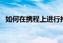 如何在携程上进行抢票（携程抢票怎么样）