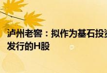 泸州老窖：拟作为基石投资者投资8000万美元认购中国中免发行的H股