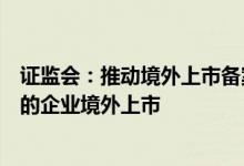 证监会：推动境外上市备案制度落地实施积极支持符合条件的企业境外上市