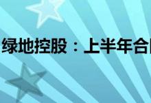 绿地控股：上半年合同销售额同比减少58.5%