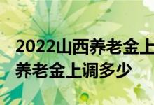 2022山西养老金上调方案 山西企业退休人员养老金上调多少 