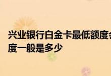 兴业银行白金卡最低额度会是多少 谁知道兴业银行白金卡额度一般是多少