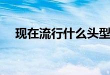 现在流行什么头型（现在流行什么头型）