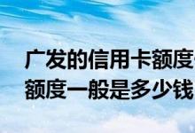 广发的信用卡额度一般多少钱 广发信用卡的额度一般是多少钱
